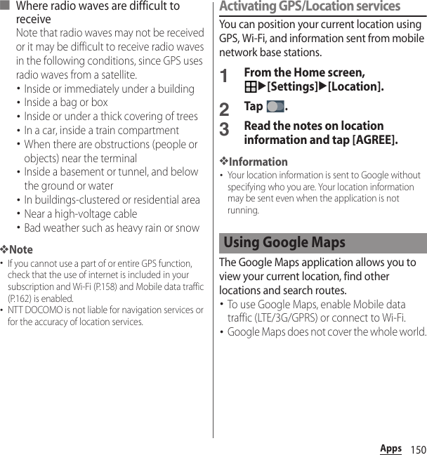 150Apps■ Where radio waves are difficult to receiveNote that radio waves may not be received or it may be difficult to receive radio waves in the following conditions, since GPS uses radio waves from a satellite.･Inside or immediately under a building･Inside a bag or box･Inside or under a thick covering of trees･In a car, inside a train compartment･When there are obstructions (people or objects) near the terminal･Inside a basement or tunnel, and below the ground or water･In buildings-clustered or residential area･Near a high-voltage cable･Bad weather such as heavy rain or snow❖Note･If you cannot use a part of or entire GPS function, check that the use of internet is included in your subscription and Wi-Fi (P.158) and Mobile data traffic (P.162) is enabled.･NTT DOCOMO is not liable for navigation services or for the accuracy of location services.Activating GPS/Location servicesYou can position your current location using GPS, Wi-Fi, and information sent from mobile network base stations.1From the Home screen, u[Settings]u[Location].2Tap .3Read the notes on location information and tap [AGREE].❖Information･Your location information is sent to Google without specifying who you are. Your location information may be sent even when the application is not running.The Google Maps application allows you to view your current location, find other locations and search routes.･To use Google Maps, enable Mobile data traffic (LTE/3G/GPRS) or connect to Wi-Fi.･Google Maps does not cover the whole world.Using Google Maps