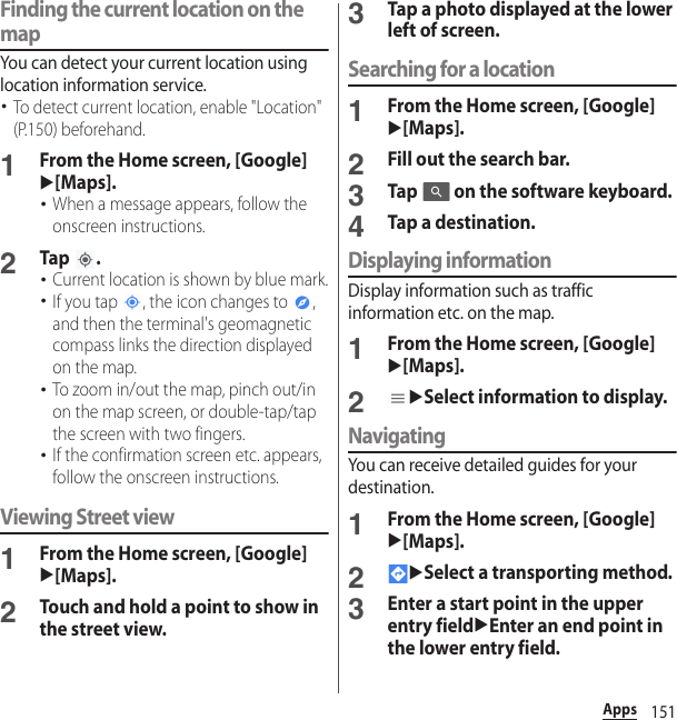 151AppsFinding the current location on the mapYou can detect your current location using location information service.･To detect current location, enable &quot;Location&quot; (P.150) beforehand.1From the Home screen, [Google]u[Maps].･When a message appears, follow the onscreen instructions.2Tap .･Current location is shown by blue mark.･If you tap  , the icon changes to  , and then the terminal&apos;s geomagnetic compass links the direction displayed on the map.･To zoom in/out the map, pinch out/in on the map screen, or double-tap/tap  the screen with two fingers.･If the confirmation screen etc. appears, follow the onscreen instructions.Viewing Street view1From the Home screen, [Google]u[Maps].2Touch and hold a point to show in the street view.3Tap a photo displayed at the lower left of screen.Searching for a location1From the Home screen, [Google]u[Maps].2Fill out the search bar.3Tap   on the software keyboard.4Tap a destination.Displaying informationDisplay information such as traffic information etc. on the map.1From the Home screen, [Google]u[Maps].2uSelect information to display.NavigatingYou can receive detailed guides for your destination.1From the Home screen, [Google]u[Maps].2uSelect a transporting method.3Enter a start point in the upper entry fielduEnter an end point in the lower entry field.