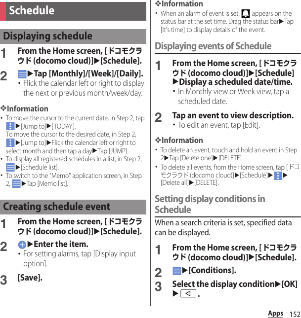 152Apps1From the Home screen, [ドコモクラウド (docomo cloud)]u[Schedule].2uTap [Monthly]/[Week]/[Daily].･Flick the calendar left or right to display the next or previous month/week/day.❖Information･To move the cursor to the current date, in Step 2, tap u[Jump to]u[TODAY]. To move the cursor to the desired date, in Step 2, u[Jump to]uFlick the calendar left or right to select month and then tap a dayuTap [JUMP].･To display all registered schedules in a list, in Step 2, u[Schedule list].･To switch to the &quot;Memo&quot; application screen, in Step 2, uTap [Memo list].1From the Home screen, [ドコモクラウド (docomo cloud)]u[Schedule].2uEnter the item.･For setting alarms, tap [Display input option].3[Save].❖Information･When an alarm of event is set,   appears on the status bar at the set time. Drag the status baruTap [It&apos;s time] to display details of the event.Displaying events of Schedule1From the Home screen, [ドコモクラウド (docomo cloud)]u[Schedule]uDisplay a scheduled date/time.･In Monthly view or Week view, tap a scheduled date.2Tap an event to view description.･To edit an event, tap [Edit].❖Information･To delete an event, touch and hold an event in Step 2uTap [Delete one]u[DELETE].･To delete all events, from the Home screen, tap [ドコモクラウド (docomo cloud)]u[Schedule]uu[Delete all]u[DELETE].Setting display conditions in ScheduleWhen a search criteria is set, specified data can be displayed.1From the Home screen, [ドコモクラウド (docomo cloud)]u[Schedule].2u[Conditions].3Select the display conditionu[OK]ub.ScheduleDisplaying scheduleCreating schedule event