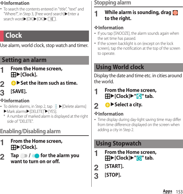 153Apps❖Information･To search the contents entered in &quot;title&quot;, &quot;text&quot; and &quot;Where?&quot;, in Step 3, [Free word search]uEnter a search wordu[OK]u[OK]ub.Use alarm, world clock, stop watch and timer.1From the Home screen, u[Clock].2uSet the item such as time.3[SAVE].❖Information･To delete alarms, in Step 2, tap u[Delete alarms]uMark alarmsu[DELETE]*u[YES].* A number of marked alarm is displayed at the right side of &quot;DELETE&quot;.Enabling/Disabling alarm1From the Home screen, u[Clock].2Tap   /   for the alarm you want to turn on or off.Stopping alarm1While alarm is sounding, drag   to the right.❖Information･If you tap [SNOOZE], the alarm sounds again when the set time has passed.･If the screen backlight is on (except on the lock screen), tap the notification at the top of the screen to operate.Display the date and time etc. in cities around the world.1From the Home screen, u[Clock]u&quot;&quot; tab.2uSelect a city.❖Information･Time display during day-light saving time may differ from time difference displayed on the screen when adding a city in Step 2.1From the Home screen, u[Clock]u&quot;&quot; tab.2[START].3[STOP].ClockSetting an alarmUsing World clockUsing Stopwatch