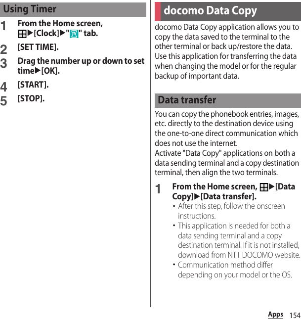 154Apps1From the Home screen, u[Clock]u&quot;&quot; tab.2[SET TIME].3Drag the number up or down to set timeu[OK].4[START].5[STOP].docomo Data Copy application allows you to copy the data saved to the terminal to the other terminal or back up/restore the data. Use this application for transferring the data when changing the model or for the regular backup of important data.You can copy the phonebook entries, images, etc. directly to the destination device using the one-to-one direct communication which does not use the internet. Activate &quot;Data Copy&quot; applications on both a data sending terminal and a copy destination terminal, then align the two terminals.1From the Home screen, u[Data Copy]u[Data transfer].･After this step, follow the onscreen instructions.･This application is needed for both a data sending terminal and a copy destination terminal. If it is not installed, download from NTT DOCOMO website.･Communication method differ depending on your model or the OS.Using Timerdocomo Data CopyData transfer