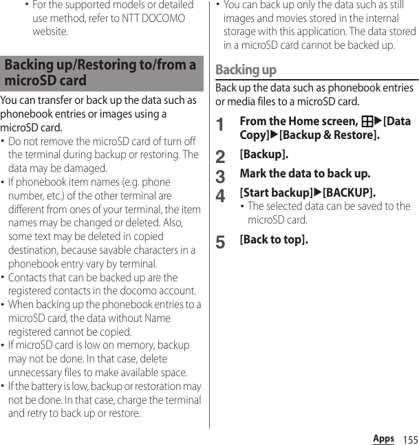 155Apps･For the supported models or detailed use method, refer to NTT DOCOMO website.You can transfer or back up the data such as phonebook entries or images using a microSD card.･Do not remove the microSD card of turn off the terminal during backup or restoring. The data may be damaged.･If phonebook item names (e.g. phone number, etc.) of the other terminal are different from ones of your terminal, the item names may be changed or deleted. Also, some text may be deleted in copied destination, because savable characters in a phonebook entry vary by terminal.･Contacts that can be backed up are the registered contacts in the docomo account.･When backing up the phonebook entries to a microSD card, the data without Name registered cannot be copied.･If microSD card is low on memory, backup may not be done. In that case, delete unnecessary files to make available space.･If the battery is low, backup or restoration may not be done. In that case, charge the terminal and retry to back up or restore.･You can back up only the data such as still images and movies stored in the internal storage with this application. The data stored in a microSD card cannot be backed up.Backing upBack up the data such as phonebook entries or media files to a microSD card.1From the Home screen, u[Data Copy]u[Backup &amp; Restore].2[Backup].3Mark the data to back up.4[Start backup]u[BACKUP].･The selected data can be saved to the microSD card.5[Back to top].Backing up/Restoring to/from a microSD card