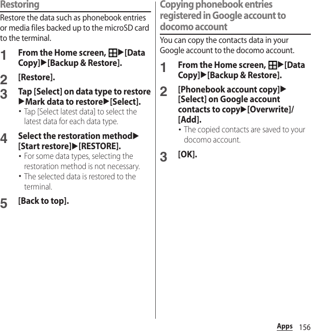 156AppsRestoringRestore the data such as phonebook entries or media files backed up to the microSD card to the terminal.1From the Home screen, u[Data Copy]u[Backup &amp; Restore].2[Restore].3Tap [Select] on data type to restoreuMark data to restoreu[Select].･Tap [Select latest data] to select the latest data for each data type.4Select the restoration methodu[Start restore]u[RESTORE].･For some data types, selecting the restoration method is not necessary.･The selected data is restored to the terminal.5[Back to top].Copying phonebook entries registered in Google account to docomo accountYou can copy the contacts data in your Google account to the docomo account.1From the Home screen, u[Data Copy]u[Backup &amp; Restore].2[Phonebook account copy]u[Select] on Google account contacts to copyu[Overwrite]/[Add].･The copied contacts are saved to your docomo account.3[OK].