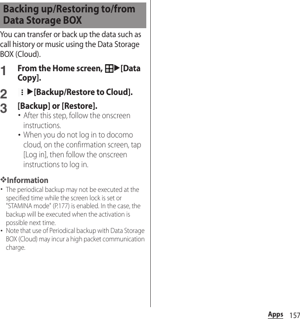 157AppsYou can transfer or back up the data such as call history or music using the Data Storage BOX (Cloud).1From the Home screen, u[Data Copy].2u[Backup/Restore to Cloud].3[Backup] or [Restore].･After this step, follow the onscreen instructions.･When you do not log in to docomo cloud, on the confirmation screen, tap [Log in], then follow the onscreen instructions to log in.❖Information･The periodical backup may not be executed at the specified time while the screen lock is set or &quot;STAMINA mode&quot; (P.177) is enabled. In the case, the backup will be executed when the activation is possible next time.･Note that use of Periodical backup with Data Storage BOX (Cloud) may incur a high packet communication charge.Backing up/Restoring to/from Data Storage BOX