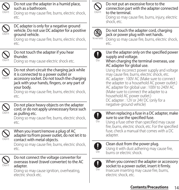 14Contents/PrecautionsDo not use the adapter in a humid place, such as a bathroom.Doing so may cause fire, burns, electric shock, etc.DC adapter is only for a negative ground vehicle. Do not use DC adapter for a positive ground vehicle.Doing so may cause fire, burns, electric shock, etc.Do not touch the adapter if you hear thunder.Doing so may cause electric shock etc.Do not short-circuit the charging jack while it is connected to a power outlet or accessory socket. Do not touch the charging jack with your hands, fingers, or any part of your body.Doing so may cause fire, burns, electric shock, etc.Do not place heavy objects on the adapter cord, or do not apply unnecessary force such as pulling etc.Doing so may cause fire, burns, electric shock, etc.When you insert/remove a plug of AC adapter to/from power outlet, do not let it to contact with metal objects.Doing so may cause fire, burns, electric shock, etc.Do not connect the voltage converter for overseas travel (travel converter) to the AC adapter.Doing so may cause ignition, overheating, electric shock etc.Do not put an excessive force to the connection part with the adapter connected to the terminal.Doing so may cause fire, burns, injury, electric shock, etc.Do not touch the adapter cord, charging jack or power plug with wet hands.Doing so may cause fire, burns, electric shock, etc.Use the adapter only on the specified power supply and voltage.When charging the terminal overseas, use AC adapter for global use.Using the incorrect power supply and voltage may cause fire, burns, electric shock, etc.AC adapter : 100V AC (Make sure to connect the adapter to a household AC power outlet.)AC adapter for global use : 100V to 240V AC (Make sure to connect the adapter to a household AC power outlet.)DC adapter : 12V or 24V DC (only for a negative-ground vehicle)When replacing a fuse in a DC adapter, make sure to use the specified fuse.Using a fuse other than specified may cause fire, burns, electric shock, etc. For the specified fuse, check a manual that comes with a DC adapter.Clean dust from the power plug.Using it with dust adhering may cause fire, burns or electric shock.When you connect the adapter or accessory socket to a power outlet, insert it firmly.Insecure inserting may cause fire, burns, electric shock, etc.Don’tDon’tDon’tDon’tDon’tDon’tDon’tDon’tNo wet handsDoDoDoDo