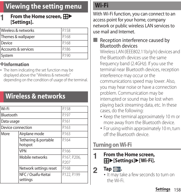 158SettingsSettings1From the Home screen, u[Settings].❖Information･The item indicating the set function may be displayed above the &quot;Wireless &amp; networks&quot; depending on the condition of usage of the terminal.With Wi-Fi function, you can connect to an access point for your home, company network or public wireless LAN services to use mail and Internet.■ Reception interference caused by Bluetooth devicesWireless LAN (IEEE802.11b/g/n) devices and the Bluetooth devices use the same frequency band (2.4GHz). If you use the terminal near Bluetooth devices, reception interference may occur or the communications speed may lower. Also, you may hear noise or have a connection problem. Communication may be interrupted or sound may be lost when playing back streaming data, etc. In these cases, do the following:･Keep the terminal approximately 10 m or more away from the Bluetooth device.･For using within approximately 10 m, turn off the Bluetooth device.Turning on Wi-Fi1From the Home screen, u[Settings]u[Wi-Fi].2Tap .･It may take a few seconds to turn on the Wi-Fi.Viewing the setting menuWireless &amp; networksP. 1 5 8Themes &amp; wallpaperP. 1 6 8DeviceP. 1 6 8Accounts &amp; servicesP. 1 8 6SystemP. 1 9 0Wireless &amp; networksWi-FiP. 1 5 8BluetoothP. 1 9 7Data usageP. 1 6 1Device connectionP. 1 6 3More Airplane modeP. 1 6 3Tethering &amp; portable hotspotP. 1 6 4VPNP. 1 6 6Mobile networksP.167, P.206, P. 2 0 7Network settings resetP. 1 6 8NFC / Osaifu-Keitai settingsP.122, P.199Wi-Fi