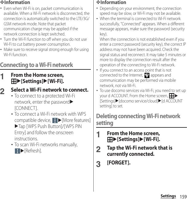 159Settings❖Information･Even when Wi-Fi is on, packet communication is available. When a Wi-Fi network is disconnected, the connection is automatically switched to the LTE/3G/GSM network mode. Note that packet communication charge may be applied if the network connection is kept switched.･Turn the Wi-Fi function to off when you do not use Wi-Fi to cut battery power consumption.･Make sure to receive signal strong enough for using Wi-Fi function.Connecting to a Wi-Fi network1From the Home screen, u[Settings]u[Wi-Fi].2Select a Wi-Fi network to connect.･To connect to a protected Wi-Fi network, enter the passwordu[CONNECT].･To connect a Wi-Fi network with WPS compatible device, u[More features]uTap [WPS Push Button]/[WPS PIN Entry] and follow the onscreen instructions.･To scan Wi-Fi networks manually, u[Refresh].❖Information･Depending on your environment, the connection speed may be slow, or Wi-Fi may not be available.･When the terminal is connected to Wi-Fi network successfully, &quot;Connected&quot; appears. When a different message appears, make sure the password (security key).When the connection is not established even if you enter a correct password (security key), the correct IP address may not have been acquired. Check the signal status and reconnect. It may take 5 minutes or more to display the connection result after the operation of the connecting to Wi-Fi network.･If you connect to an access point that is not connected to the Internet,   appears and communication may be performed via mobile network, not via Wi-Fi.･To use docomo services via Wi-Fi, you need to set up your d ACCOUNT. From the Home screen, u[Settings]u[docomo service/cloud]u[d ACCOUNT setting] to set.Deleting connecting Wi-Fi network setting1From the Home screen, u[Settings]u[Wi-Fi].2Tap the Wi-Fi network that is currently connected.3[FORGET].