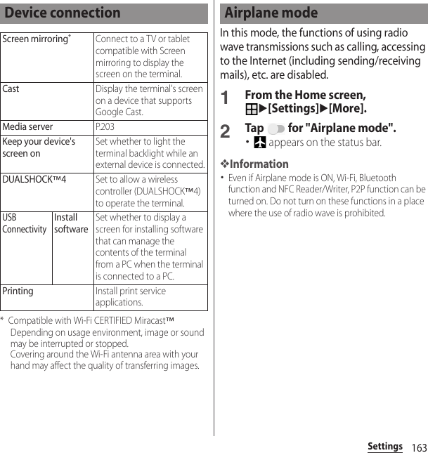163Settings* Compatible with Wi-Fi CERTIFIED Miracast™Depending on usage environment, image or sound may be interrupted or stopped.Covering around the Wi-Fi antenna area with your hand may affect the quality of transferring images.In this mode, the functions of using radio wave transmissions such as calling, accessing to the Internet (including sending/receiving mails), etc. are disabled.1From the Home screen, u[Settings]u[More].2Tap   for &quot;Airplane mode&quot;.･ appears on the status bar.❖Information･Even if Airplane mode is ON, Wi-Fi, Bluetooth function and NFC Reader/Writer, P2P function can be turned on. Do not turn on these functions in a place where the use of radio wave is prohibited.Device connectionScreen mirroring*Connect to a TV or tablet compatible with Screen mirroring to display the screen on the terminal.CastDisplay the terminal&apos;s screen on a device that supports Google Cast.Media serverP. 2 0 3Keep your device&apos;s screen onSet whether to light the terminal backlight while an external device is connected.DUALSHOCK™4Set to allow a wireless controller (DUALSHOCK™4) to operate the terminal.USB ConnectivityInstall softwareSet whether to display a screen for installing software that can manage the contents of the terminal from a PC when the terminal is connected to a PC.PrintingInstall print service applications.Airplane mode