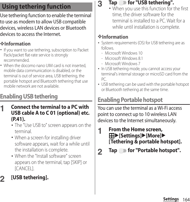 164SettingsUse tethering function to enable the terminal to use as modem to allow USB compatible devices, wireless LAN devices or Bluetooth devices to access the Internet.❖Information･If you want to use tethering, subscription to Packet Pack/packet flat-rate service is strongly recommended.･When the docomo nano UIM card is not inserted, mobile data communication is disabled, or the terminal is out of service area, USB tethering, the portable hotspot and Bluetooth tethering that use mobile network are not available.Enabling USB tethering1Connect the terminal to a PC with USB cable A to C 01 (optional) etc. (P.41).･The &quot;Use USB to&quot; screen appears on the terminal.･When a screen for installing driver software appears, wait for a while until the installation is complete.･When the &quot;Install software&quot; screen appears on the terminal, tap [SKIP] or [CANCEL].2[USB tethering].3Tap   for &quot;USB tethering&quot;.･When you use this function for the first time, the driver software for the terminal is installed to a PC. Wait for a while until installation is complete.❖Information･System requirements (OS) for USB tethering are as follows.- Microsoft Windows 10- Microsoft Windows 8.1- Microsoft Windows 7･In USB tethering mode, you cannot access your terminal&apos;s internal storage or microSD card from the PC.･USB tethering can be used with the portable hotspot or Bluetooth tethering at the same time.Enabling Portable hotspotYou can use the terminal as a Wi-Fi access point to connect up to 10 wireless LAN devices to the Internet simultaneously.1From the Home screen, u[Settings]u[More]u[Tethering &amp; portable hotspot].2Tap   for &quot;Portable hotspot&quot;.Using tethering function