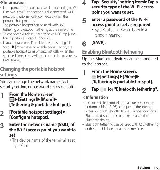 165Settings❖Information･If the portable hotspot starts while connecting to Wi-Fi network, Wi-Fi connection is disconnected. Wi-Fi network is automatically connected when the portable hotspot ends.･The portable hotspot can be used with USB tethering or Bluetooth tethering at the same time.･To connect a wireless LAN device via NFC, tap [One-touch portable hotspot] in Step 2.･If you operate from [Portable hotspot settings] in Step 2u[Power save] to enable power saving, the portable hotspot turns off automatically when the specified time arrives without connecting to wireless LAN devices.Changing the portable hotspot settingsYou can change the network name (SSID), security setting, or password set by default.1From the Home screen, u[Settings]u[More]u[Tethering &amp; portable hotspot].2[Portable hotspot settings]u[Configure hotspot].3Enter the network name (SSID) of the Wi-Fi access point you want to set.･The device name of the terminal is set by default.4Tap &quot;Security&quot; setting itemuTap a security type of the Wi-Fi access point you want to set.5Enter a password of the Wi-Fi access point to set as required.･By default, a password is set in a random manner.6[SAVE].Enabling Bluetooth tetheringUp to 4 Bluetooth devices can be connected to the Internet.1From the Home screen, u[Settings]u[More]u[Tethering &amp; portable hotspot].2Tap   for &quot;Bluetooth tethering&quot;.❖Information･To connect the terminal from a Bluetooth device, perform pairing (P.198) and operate the internet access on the Bluetooth device. For operation on a Bluetooth device, refer to the manuals of the Bluetooth device.･Bluetooth tethering can be used with USB tethering or the portable hotspot at the same time.