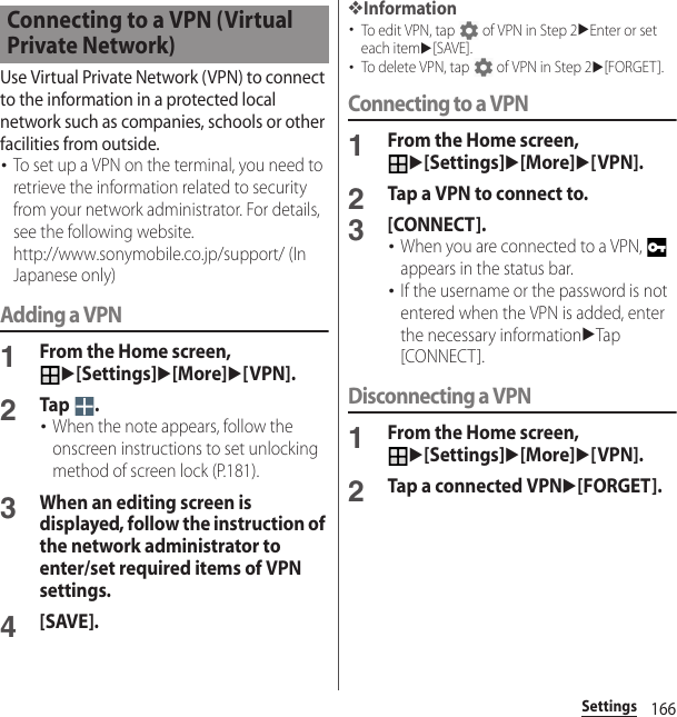 166SettingsUse Virtual Private Network (VPN) to connect to the information in a protected local network such as companies, schools or other facilities from outside.･To set up a VPN on the terminal, you need to retrieve the information related to security from your network administrator. For details, see the following website.http://www.sonymobile.co.jp/support/ (In Japanese only) Adding a VPN1From the Home screen, u[Settings]u[More]u[VPN].2Tap .･When the note appears, follow the onscreen instructions to set unlocking method of screen lock (P.181).3When an editing screen is displayed, follow the instruction of the network administrator to enter/set required items of VPN settings.4[SAVE].❖Information･To edit VPN, tap   of VPN in Step 2uEnter or set each itemu[SAVE].･To delete VPN, tap   of VPN in Step 2u[FORGET].Connecting to a VPN1From the Home screen, u[Settings]u[More]u[VPN].2Tap a VPN to connect to.3[CONNECT].･When you are connected to a VPN,   appears in the status bar.･If the username or the password is not entered when the VPN is added, enter the necessary informationuTap [CONNECT].Disconnecting a VPN1From the Home screen, u[Settings]u[More]u[VPN].2Tap a connected VPNu[FORGET].Connecting to a VPN (Virtual Private Network)