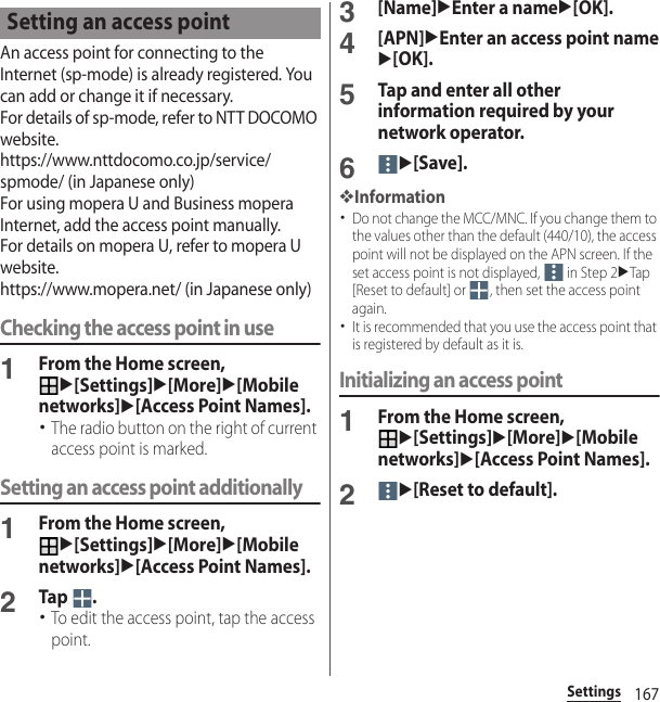 167SettingsAn access point for connecting to the Internet (sp-mode) is already registered. You can add or change it if necessary.For details of sp-mode, refer to NTT DOCOMO website.https://www.nttdocomo.co.jp/service/spmode/ (in Japanese only)For using mopera U and Business mopera Internet, add the access point manually.For details on mopera U, refer to mopera U website.https://www.mopera.net/ (in Japanese only)Checking the access point in use1From the Home screen, u[Settings]u[More]u[Mobile networks]u[Access Point Names].･The radio button on the right of current access point is marked.Setting an access point additionally1From the Home screen, u[Settings]u[More]u[Mobile networks]u[Access Point Names].2Tap .･To edit the access point, tap the access point.3[Name]uEnter a nameu[OK].4[APN]uEnter an access point nameu[OK].5Tap and enter all other information required by your network operator.6u[Save].❖Information･Do not change the MCC/MNC. If you change them to the values other than the default (440/10), the access point will not be displayed on the APN screen. If the set access point is not displayed,   in Step 2uTap [Reset to default] or  , then set the access point again.･It is recommended that you use the access point that is registered by default as it is.Initializing an access point1From the Home screen, u[Settings]u[More]u[Mobile networks]u[Access Point Names].2u[Reset to default].Setting an access point