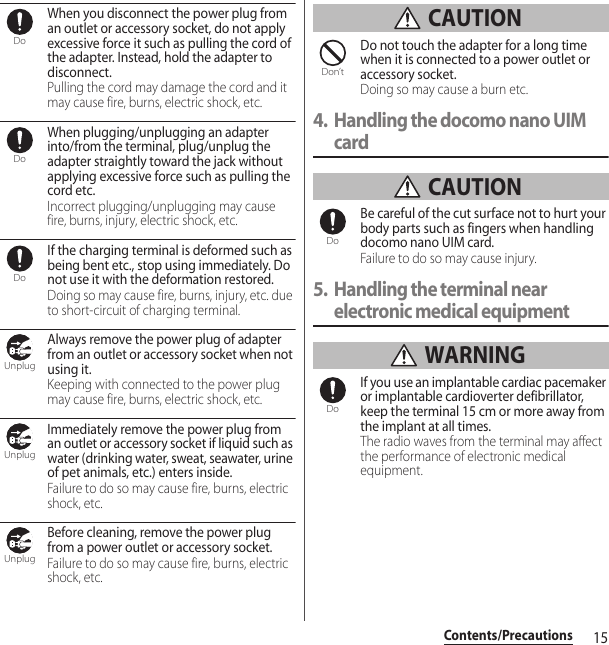 15Contents/PrecautionsWhen you disconnect the power plug from an outlet or accessory socket, do not apply excessive force it such as pulling the cord of the adapter. Instead, hold the adapter to disconnect.Pulling the cord may damage the cord and it may cause fire, burns, electric shock, etc.When plugging/unplugging an adapter into/from the terminal, plug/unplug the adapter straightly toward the jack without applying excessive force such as pulling the cord etc.Incorrect plugging/unplugging may cause fire, burns, injury, electric shock, etc.If the charging terminal is deformed such as being bent etc., stop using immediately. Do not use it with the deformation restored.Doing so may cause fire, burns, injury, etc. due to short-circuit of charging terminal.Always remove the power plug of adapter from an outlet or accessory socket when not using it.Keeping with connected to the power plug may cause fire, burns, electric shock, etc.Immediately remove the power plug from an outlet or accessory socket if liquid such as water (drinking water, sweat, seawater, urine of pet animals, etc.) enters inside.Failure to do so may cause fire, burns, electric shock, etc.Before cleaning, remove the power plug from a power outlet or accessory socket.Failure to do so may cause fire, burns, electric shock, etc. CAUTIONDo not touch the adapter for a long time when it is connected to a power outlet or accessory socket.Doing so may cause a burn etc.4. Handling the docomo nano UIM card CAUTIONBe careful of the cut surface not to hurt your body parts such as fingers when handling docomo nano UIM card.Failure to do so may cause injury.5. Handling the terminal near electronic medical equipment WARNINGIf you use an implantable cardiac pacemaker or implantable cardioverter defibrillator, keep the terminal 15 cm or more away from the implant at all times.The radio waves from the terminal may affect the performance of electronic medical equipment.DoDoDoUnplugUnplugUnplugDon’tDoDo