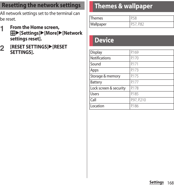 168SettingsAll network settings set to the terminal can be reset.1From the Home screen, u[Settings]u[More]u[Network settings reset].2[RESET SETTINGS]u[RESET SETTINGS].Resetting the network settingsThemes &amp; wallpaperThemesP. 5 8WallpaperP.57, P.82DeviceDisplayP. 1 6 9NotificationsP. 1 7 0SoundP. 1 7 1AppsP. 1 7 3Storage &amp; memoryP. 1 7 5BatteryP. 1 7 7Lock screen &amp; securityP. 1 7 8UsersP. 1 8 5CallP.97, P.210LocationP. 1 8 6