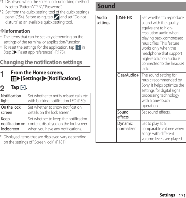 171Settings*1 Displayed when the screen lock unlocking method is set to &quot;Pattern&quot;/&quot;PIN&quot;/&quot;Password&quot;.*2 Set from the quick setting tool of the quick settings panel (P.54). Before using, tap   and set &quot;Do not disturb&quot; as an available quick setting tool.❖Information･The items that can be set vary depending on the settings of the terminal or application/function.･To reset the settings for the application, tap   in Step 2u[Reset app references] (P.175).Changing the notification settings1From the Home screen, u[Settings]u[Notifications].2Tap .* Displayed items that are displayed vary depending on the settings of &quot;Screen lock&quot; (P.181).Notification lightSet whether to notify missed calls etc. with blinking notification LED (P.50).On the lock screenSet whether to show notification details on the lock screen.*Keep notification on lockscreenSet whether to keep the notification content displayed on the lock screen when you have any notifications.SoundAudio settingsDSEE HXSet whether to reproduce sound with the quality equivalent to high-resolution audio when playing back compressed music files. This feature works only when the headphone that support high-resolution audio is connected to the headset jack.ClearAudio+The sound setting for music recommended by Sony. It helps optimize the settings for digital signal processing technology with a one-touch operation.Sound effectsSet sound effects.Dynamic normalizerSet to play at a comparable volume when songs with different volume levels are played.