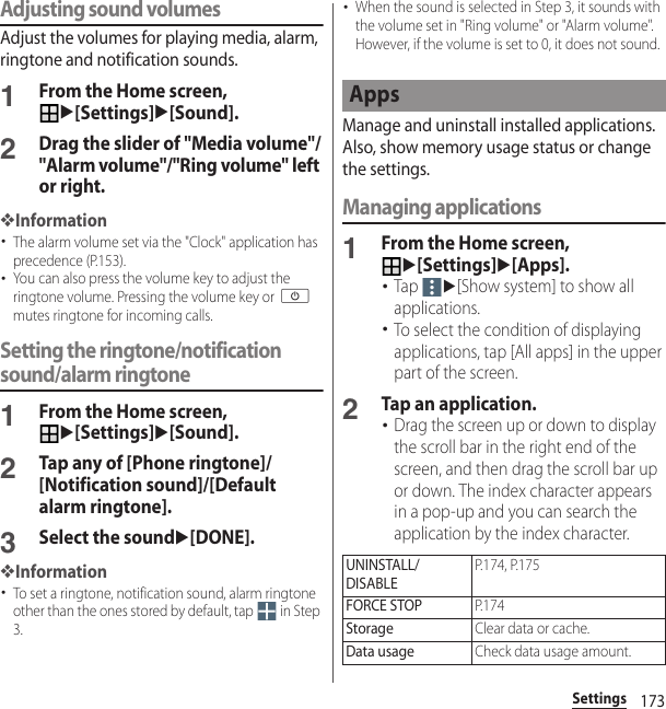 173SettingsAdjusting sound volumesAdjust the volumes for playing media, alarm, ringtone and notification sounds.1From the Home screen, u[Settings]u[Sound].2Drag the slider of &quot;Media volume&quot;/&quot;Alarm volume&quot;/&quot;Ring volume&quot; left or right.❖Information･The alarm volume set via the &quot;Clock&quot; application has precedence (P.153).･You can also press the volume key to adjust the ringtone volume. Pressing the volume key or O mutes ringtone for incoming calls.Setting the ringtone/notification sound/alarm ringtone1From the Home screen, u[Settings]u[Sound].2Tap any of [Phone ringtone]/[Notification sound]/[Default alarm ringtone].3Select the soundu[DONE].❖Information･To set a ringtone, notification sound, alarm ringtone other than the ones stored by default, tap   in Step 3.･When the sound is selected in Step 3, it sounds with the volume set in &quot;Ring volume&quot; or &quot;Alarm volume&quot;. However, if the volume is set to 0, it does not sound.Manage and uninstall installed applications. Also, show memory usage status or change the settings.Managing applications1From the Home screen, u[Settings]u[Apps].･Tap u[Show system] to show all applications.･To select the condition of displaying applications, tap [All apps] in the upper part of the screen.2Tap an application.･Drag the screen up or down to display the scroll bar in the right end of the screen, and then drag the scroll bar up or down. The index character appears in a pop-up and you can search the application by the index character.AppsUNINSTALL/DISABLEP.174, P.175FORCE STOPP. 1 7 4StorageClear data or cache.Data usageCheck data usage amount.