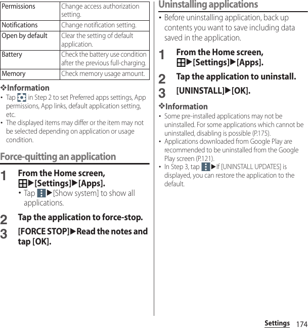 174Settings❖Information･Tap   in Step 2 to set Preferred apps settings, App permissions, App links, default application setting, etc.･The displayed items may differ or the item may not be selected depending on application or usage condition.Force-quitting an application1From the Home screen, u[Settings]u[Apps].･Tap u[Show system] to show all applications.2Tap the application to force-stop.3[FORCE STOP]uRead the notes and tap [OK].Uninstalling applications･Before uninstalling application, back up contents you want to save including data saved in the application.1From the Home screen, u[Settings]u[Apps].2Tap the application to uninstall.3[UNINSTALL]u[OK].❖Information･Some pre-installed applications may not be uninstalled. For some applications which cannot be uninstalled, disabling is possible (P.175).･Applications downloaded from Google Play are recommended to be uninstalled from the Google Play screen (P.121).･In Step 3, tap uIf [UNINSTALL UPDATES] is displayed, you can restore the application to the default.PermissionsChange access authorization setting.NotificationsChange notification setting.Open by defaultClear the setting of default application.BatteryCheck the battery use condition after the previous full-charging.MemoryCheck memory usage amount.