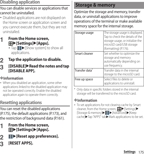 175SettingsDisabling applicationYou can disable services or applications that cannot be uninstalled.･Disabled applications are not displayed on the Home screen or application screen and you cannot execute them, but they are not uninstalled.1From the Home screen, u[Settings]u[Apps].･Tap u[Show system] to show all applications.2Tap the application to disable.3[DISABLE]uRead the notes and tap [DISABLE APP].❖Information･When you disabled an application, some other applications linked to the disabled application may not be operated correctly. Enable the disabled application again to operate them correctly.Resetting applicationsYou can reset the disabled applications (P.175), the default applications (P.173), and the restriction of background data (P.161).1From the Home screen, u[Settings]u[Apps].2u[Reset app preferences].3[RESET APPS].Optimize the storage and memory, transfer data, or uninstall applications to improve operations of the terminal or make available memory space for the internal storage.* Only data in specific folders stored in the internal storage will be transferred to the microSD card.❖Information･To set applications for not clearing cache by Smart cleaner, from the Home screen, u[Settings]u[Storage &amp; memory]uu[Advanced]u[Keep cache]uTap &quot;APPS&quot; tabuMark applications to be set.Storage &amp; memoryStorage usageThe storage usage is displayed. Tap to check the details of the storage usage, or initialize the microSD card/USB storage (formatting) (P.176).Smart cleanerSet whether to optimize the storage and memory automatically depending on use frequency.Transfer data*Transfer data in the internal storage to the microSD card.Free up spaceSelect files to delete or applications to uninstall.