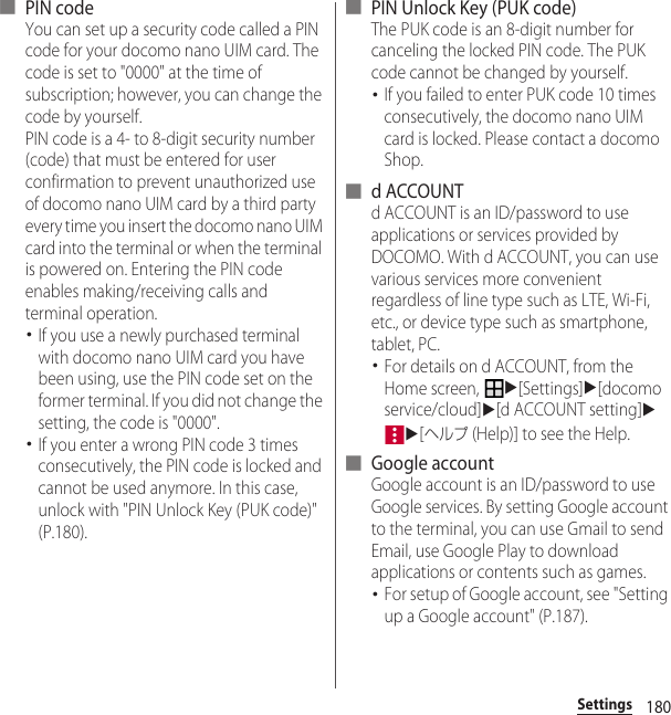 180Settings■ PIN codeYou can set up a security code called a PIN code for your docomo nano UIM card. The code is set to &quot;0000&quot; at the time of subscription; however, you can change the code by yourself.PIN code is a 4- to 8-digit security number (code) that must be entered for user confirmation to prevent unauthorized use of docomo nano UIM card by a third party every time you insert the docomo nano UIM card into the terminal or when the terminal is powered on. Entering the PIN code enables making/receiving calls and terminal operation.･If you use a newly purchased terminal with docomo nano UIM card you have been using, use the PIN code set on the former terminal. If you did not change the setting, the code is &quot;0000&quot;.･If you enter a wrong PIN code 3 times consecutively, the PIN code is locked and cannot be used anymore. In this case, unlock with &quot;PIN Unlock Key (PUK code)&quot; (P.180).■ PIN Unlock Key (PUK code)The PUK code is an 8-digit number for canceling the locked PIN code. The PUK code cannot be changed by yourself.･If you failed to enter PUK code 10 times consecutively, the docomo nano UIM card is locked. Please contact a docomo Shop.■ d ACCOUNTd ACCOUNT is an ID/password to use applications or services provided by DOCOMO. With d ACCOUNT, you can use various services more convenient regardless of line type such as LTE, Wi-Fi, etc., or device type such as smartphone, tablet, PC.･For details on d ACCOUNT, from the Home screen, u[Settings]u[docomo service/cloud]u[d ACCOUNT setting]uu[ヘルプ (Help)] to see the Help.■ Google accountGoogle account is an ID/password to use Google services. By setting Google account to the terminal, you can use Gmail to send Email, use Google Play to download applications or contents such as games.･For setup of Google account, see &quot;Setting up a Google account&quot; (P.187).