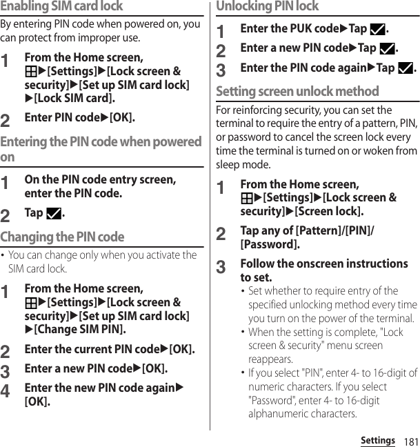 181SettingsEnabling SIM card lockBy entering PIN code when powered on, you can protect from improper use.1From the Home screen, u[Settings]u[Lock screen &amp; security]u[Set up SIM card lock]u[Lock SIM card].2Enter PIN codeu[OK].Entering the PIN code when powered on1On the PIN code entry screen, enter the PIN code.2Tap .Changing the PIN code･You can change only when you activate the SIM card lock.1From the Home screen, u[Settings]u[Lock screen &amp; security]u[Set up SIM card lock]u[Change SIM PIN].2Enter the current PIN codeu[OK].3Enter a new PIN codeu[OK].4Enter the new PIN code againu[OK].Unlocking PIN lock1Enter the PUK codeuTap .2Enter a new PIN codeuTap .3Enter the PIN code againuTap .Setting screen unlock methodFor reinforcing security, you can set the terminal to require the entry of a pattern, PIN, or password to cancel the screen lock every time the terminal is turned on or woken from sleep mode.1From the Home screen, u[Settings]u[Lock screen &amp; security]u[Screen lock].2Tap any of [Pattern]/[PIN]/[Password].3Follow the onscreen instructions to set.･Set whether to require entry of the specified unlocking method every time you turn on the power of the terminal.･When the setting is complete, &quot;Lock screen &amp; security&quot; menu screen reappears.･If you select &quot;PIN&quot;, enter 4- to 16-digit of numeric characters. If you select &quot;Password&quot;, enter 4- to 16-digit alphanumeric characters.