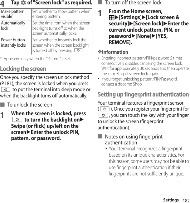 182Settings4Tap   of &quot;Screen lock&quot; as required.* Appeared only when the &quot;Pattern&quot; is set.Locking the screenOnce you specify the screen unlock method (P.181), the screen is locked when you press O to put the terminal into sleep mode or when the backlight turns off automatically.■ To unlock the screen1When the screen is locked, press O to turn the backlight onuSwipe (or flick) up/left on the screenuEnter the unlock PIN, pattern, or password.■ To turn off the screen lock1From the Home screen, u[Settings]u[Lock screen &amp; security]u[Screen lock]uEnter the current unlock pattern, PIN, or passwordu[None]u[YES, REMOVE].❖Information･Entering incorrect pattern/PIN/password 5 times consecutively disables canceling the screen lock. Wait for approximately 30 seconds and then operate the canceling of screen lock again.･If you forget unlocking pattern/PIN/Password, contact a docomo Shop.Setting up fingerprint authenticationYour terminal features a fingerprint sensor (O). Once you register your fingerprint for O, you can touch the key with your finger to unlock the screen (fingerprint authentication).■ Notes on using fingerprint authentication･Your terminal recognizes a fingerprint based on its unique characteristics. For this reason, some users may not be able to use fingerprint authentication if their fingerprints are not sufficiently unique.Make pattern visible*Set whether to show pattern when entering pattern.Automatically lockSet the time from when the screen backlight turns off to when the screen automatically locks.Power button instantly locksSet whether to instantly lock the screen when the screen backlight is turned off by pressing O.