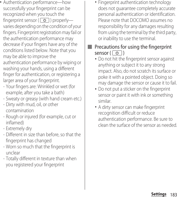 183Settings･Authentication performance—how successfully your fingerprint can be recognized when you touch the fingerprint sensor (O) properly—varies depending on the condition of your fingers. Fingerprint registration may fail or the authentication performance may decrease if your fingers have any of the conditions listed below. Note that you may be able to improve the authentication performance by wiping or washing your hands, using a different finger for authentication, or registering a larger area of your fingerprint.- Your fingers are: Wrinkled or wet (for example, after you take a bath)- Sweaty or greasy (with hand cream etc.)- Dirty with mud, oil, or other contamination- Rough or injured (for example, cut or inflamed)- Extremely dry- Different in size than before, so that the fingerprint has changed- Worn so much that the fingerprint is unclear- Totally different in texture than when you registered your fingerprint･Fingerprint authentication technology does not guarantee completely accurate personal authentication or identification. Please note that DOCOMO assumes no responsibility for any damages resulting from using the terminal by the third party, or inability to use the terminal.■ Precautions for using the fingerprint sensor (O)･Do not hit the fingerprint sensor against anything or subject it to any strong impact. Also, do not scratch its surface or poke it with a pointed object. Doing so may damage the sensor or cause it to fail.･Do not put a sticker on the fingerprint sensor or paint it with ink or something similar.･A dirty sensor can make fingerprint recognition difficult or reduce authentication performance. Be sure to clean the surface of the sensor as needed.