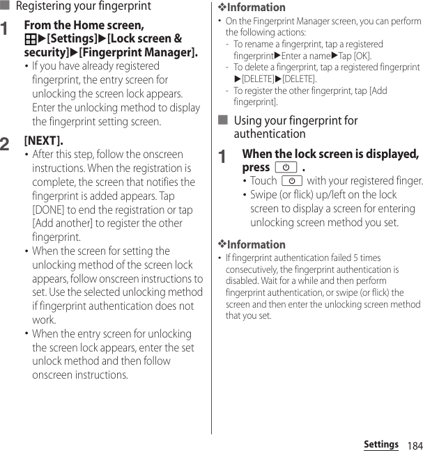 184Settings■ Registering your fingerprint1From the Home screen, u[Settings]u[Lock screen &amp; security]u[Fingerprint Manager].･If you have already registered fingerprint, the entry screen for unlocking the screen lock appears. Enter the unlocking method to display the fingerprint setting screen.2[NEXT].･After this step, follow the onscreen instructions. When the registration is complete, the screen that notifies the fingerprint is added appears. Tap [DONE] to end the registration or tap [Add another] to register the other fingerprint.･When the screen for setting the unlocking method of the screen lock appears, follow onscreen instructions to set. Use the selected unlocking method if fingerprint authentication does not work.･When the entry screen for unlocking the screen lock appears, enter the set unlock method and then follow onscreen instructions.❖Information･On the Fingerprint Manager screen, you can perform the following actions:- To rename a fingerprint, tap a registered fingerprintuEnter a nameuTap [OK].- To delete a fingerprint, tap a registered fingerprintu[DELETE]u[DELETE].- To register the other fingerprint, tap [Add fingerprint].■ Using your fingerprint for authentication1When the lock screen is displayed, press O .･Touch O with your registered finger.･Swipe (or flick) up/left on the lock screen to display a screen for entering unlocking screen method you set.❖Information･If fingerprint authentication failed 5 times consecutively, the fingerprint authentication is disabled. Wait for a while and then perform fingerprint authentication, or swipe (or flick) the screen and then enter the unlocking screen method that you set.