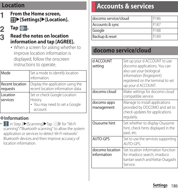 186Settings1From the Home screen, u[Settings]u[Location].2Tap .3Read the notes on location information and tap [AGREE].･When a screen for asking whether to improve location information is displayed, follow the onscreen instructions to operate.❖Information･ in Step 2u[Scanning]uTap   for &quot;Wi-Fi scanning&quot;/&quot;Bluetooth scanning&quot; to allow the system application or services to detect Wi-Fi network/Bluetooth devices and then improve accuracy of location information.LocationModeSet a mode to identify location information.Recent location requestsDisplay the application using the recent location information data.Location servicesSet or check Google Location History.･You may need to set a Google account.Accounts &amp; servicesdocomo service/cloudP. 1 8 6Accounts &amp; syncP. 1 8 7GoogleP. 1 8 8Backup &amp; resetP. 1 8 9docomo service/cloudd ACCOUNT settingSet up your d ACCOUNT to use docomo applications. You can also use your biological information (fingerprint) registered on the terminal to set up your d ACCOUNT.docomo cloudMake settings for docomo cloud compatible service.docomo apps managementManage to install applications provided by DOCOMO and set to check updates for applications regularly.Osusume hintSet whether to display Osusume hint, check hints displayed in the past, etc.AUTO-GPSSet to use the services supporting AUTO-GPS.docomo location informationSet location information function for imadoco search, imadoco kantan search and Keitai-Osagashi Service.