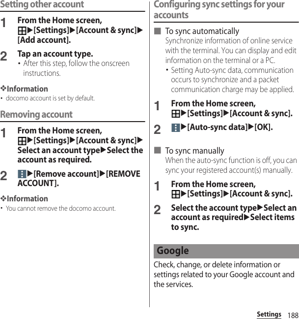 188SettingsSetting other account1From the Home screen, u[Settings]u[Account &amp; sync]u[Add account].2Tap an account type.･After this step, follow the onscreen instructions.❖Information･docomo account is set by default.Removing account1From the Home screen, u[Settings]u[Account &amp; sync]uSelect an account typeuSelect the account as required.2u[Remove account]u[REMOVE ACCOUNT].❖Information･You cannot remove the docomo account.Configuring sync settings for your accounts■ To sync automaticallySynchronize information of online service with the terminal. You can display and edit information on the terminal or a PC.･Setting Auto-sync data, communication occurs to synchronize and a packet communication charge may be applied.1From the Home screen, u[Settings]u[Account &amp; sync].2u[Auto-sync data]u[OK].■ To sync manuallyWhen the auto-sync function is off, you can sync your registered account(s) manually.1From the Home screen, u[Settings]u[Account &amp; sync].2Select the account typeuSelect an account as requireduSelect items to sync.Check, change, or delete information or settings related to your Google account and the services.Google