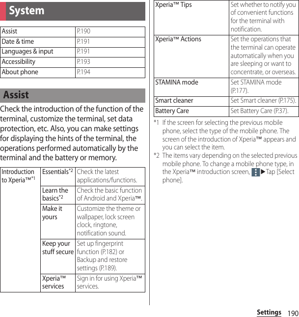 190SettingsCheck the introduction of the function of the terminal, customize the terminal, set data protection, etc. Also, you can make settings for displaying the hints of the terminal, the operations performed automatically by the terminal and the battery or memory.*1 If the screen for selecting the previous mobile phone, select the type of the mobile phone. The screen of the introduction of Xperia™ appears and you can select the item.*2 The items vary depending on the selected previous mobile phone. To change a mobile phone type, in the Xperia™ introduction screen, uTap [Select phone].SystemAssistP. 1 9 0Date &amp; timeP. 1 9 1Languages &amp; inputP. 1 9 1AccessibilityP. 1 9 3About phoneP. 1 9 4AssistIntroduction to Xperia™*1Essentials*2Check the latest applications/functions.Learn the basics*2Check the basic function of Android and Xperia™.Make it yoursCustomize the theme or wallpaper, lock screen clock, ringtone, notification sound.Keep your stuff secureSet up fingerprint function (P.182) or Backup and restore settings (P.189).Xperia™ servicesSign in for using Xperia™ services.Xperia™ TipsSet whether to notify you of convenient functions for the terminal with notification.Xperia™ ActionsSet the operations that the terminal can operate automatically when you are sleeping or want to concentrate, or overseas.STAMINA modeSet STAMINA mode (P.177).Smart cleanerSet Smart cleaner (P.175).Battery CareSet Battery Care (P.37).