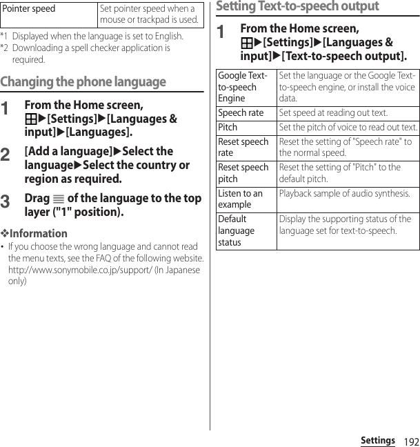 192Settings*1 Displayed when the language is set to English.*2 Downloading a spell checker application is required.Changing the phone language1From the Home screen, u[Settings]u[Languages &amp; input]u[Languages].2[Add a language]uSelect the languageuSelect the country or region as required.3Drag   of the language to the top layer (&quot;1&quot; position).❖Information･If you choose the wrong language and cannot read the menu texts, see the FAQ of the following website.http://www.sonymobile.co.jp/support/ (In Japanese only)Setting Text-to-speech output1From the Home screen, u[Settings]u[Languages &amp; input]u[Text-to-speech output].Pointer speedSet pointer speed when a mouse or trackpad is used.Google Text-to-speech EngineSet the language or the Google Text-to-speech engine, or install the voice data.Speech rateSet speed at reading out text.PitchSet the pitch of voice to read out text.Reset speech rateReset the setting of &quot;Speech rate&quot; to the normal speed.Reset speech pitchReset the setting of &quot;Pitch&quot; to the default pitch.Listen to an examplePlayback sample of audio synthesis.Default language statusDisplay the supporting status of the language set for text-to-speech.