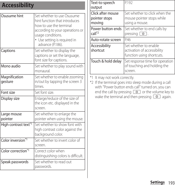 193Settings*1 It may not work correctly.*2 If the terminal goes into sleep mode during a call with &quot;Power button ends call&quot; turned on, you can end the call by pressing O or the volume key to wake the terminal and then pressing O again.AccessibilityOsusume hintSet whether to use Osusume hint function that introduces how to use the terminal according to your operations or usage conditions.･Use setting is required in advance (P.186).CaptionsSet whether to display the captions or set the language, font size for captions.Mono audioSet whether to play sound with monaural.Magnification gestureSet whether to enable zooming in/out by tapping the screen 3 times.Font sizeSet font size.Display sizeEnlarge/reduce of the size of the icon etc. displayed in the screen.Large mouse pointerSet whether to enlarge the pointer when using the mouse.High contrast text*1Set whether to show font with high contrast color against the background color.Color inversion*1Set whether to invert color of screen.Color correction*1Correct color when distinguishing colors is difficult.Speak passwordsSet whether to read out passwords.Text-to-speech outputP. 1 9 2Click after mouse pointer stops movingSet whether to click when the mouse pointer stops while using a mouse.Power button ends call*2Set whether to end calls by pressing O.Auto-rotate screenP. 4 6Accessibility shortcutSet whether to enable activation of accessibility function using shortcuts.Touch &amp; hold delaySet response time for operation of touching and holding the screen.