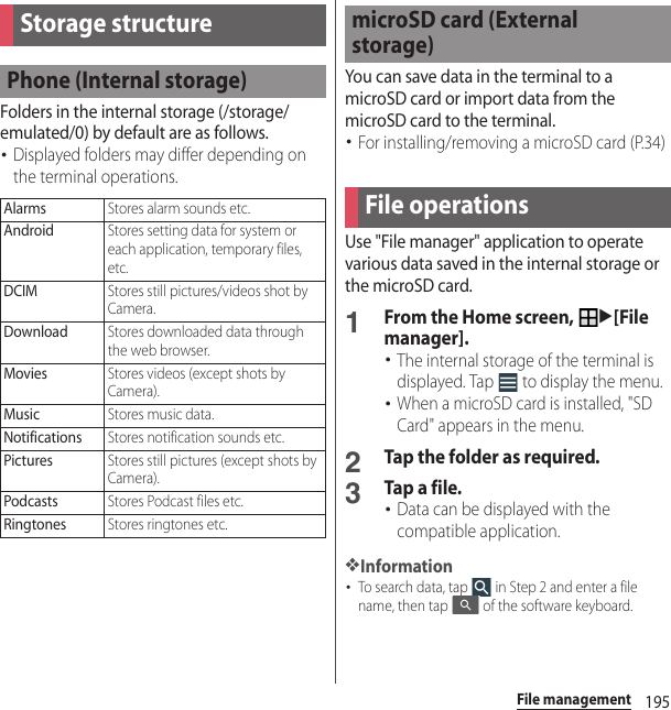 195File managementFile managementFolders in the internal storage (/storage/emulated/0) by default are as follows.･Displayed folders may differ depending on the terminal operations.You can save data in the terminal to a microSD card or import data from the microSD card to the terminal.･For installing/removing a microSD card (P.34)Use &quot;File manager&quot; application to operate various data saved in the internal storage or the microSD card.1From the Home screen, u[File manager].･The internal storage of the terminal is displayed. Tap   to display the menu.･When a microSD card is installed, &quot;SD Card&quot; appears in the menu.2Tap the folder as required.3Tap a file.･Data can be displayed with the compatible application.❖Information･To search data, tap   in Step 2 and enter a file name, then tap   of the software keyboard.Storage structurePhone (Internal storage)AlarmsStores alarm sounds etc.AndroidStores setting data for system or each application, temporary files, etc.DCIMStores still pictures/videos shot by Camera.DownloadStores downloaded data through the web browser.MoviesStores videos (except shots by Camera).MusicStores music data.NotificationsStores notification sounds etc.PicturesStores still pictures (except shots by Camera).PodcastsStores Podcast files etc.RingtonesStores ringtones etc.microSD card (External storage)File operations