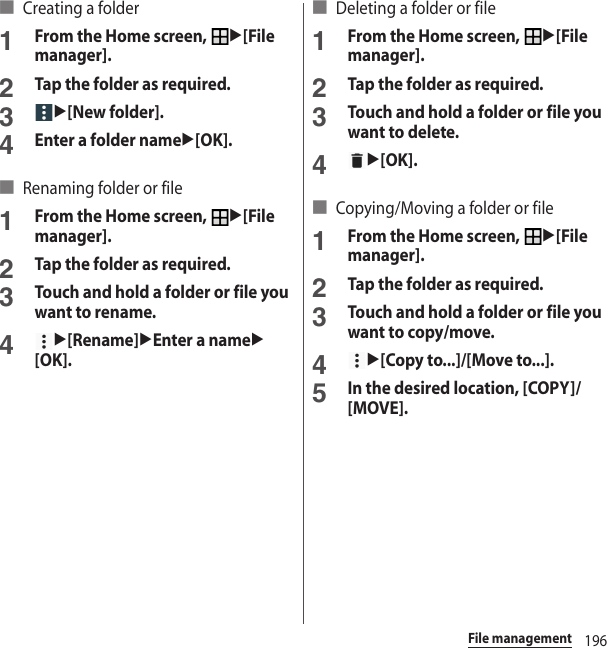 196File management■ Creating a folder1From the Home screen, u[File manager].2Tap the folder as required.3u[New folder].4Enter a folder nameu[OK].■ Renaming folder or file1From the Home screen, u[File manager].2Tap the folder as required.3Touch and hold a folder or file you want to rename.4u[Rename]uEnter a nameu[OK].■ Deleting a folder or file1From the Home screen, u[File manager].2Tap the folder as required.3Touch and hold a folder or file you want to delete.4u[OK].■ Copying/Moving a folder or file1From the Home screen, u[File manager].2Tap the folder as required.3Touch and hold a folder or file you want to copy/move.4u[Copy to...]/[Move to...].5In the desired location, [COPY]/[MOVE].