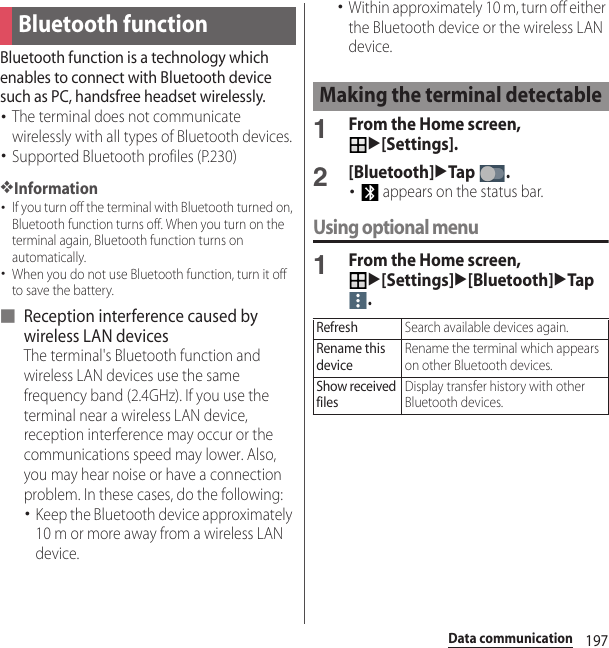 197Data communicationData communicationBluetooth function is a technology which enables to connect with Bluetooth device such as PC, handsfree headset wirelessly.･The terminal does not communicate wirelessly with all types of Bluetooth devices.･Supported Bluetooth profiles (P.230)❖Information･If you turn off the terminal with Bluetooth turned on, Bluetooth function turns off. When you turn on the terminal again, Bluetooth function turns on automatically.･When you do not use Bluetooth function, turn it off to save the battery.■ Reception interference caused by wireless LAN devicesThe terminal&apos;s Bluetooth function and wireless LAN devices use the same frequency band (2.4GHz). If you use the terminal near a wireless LAN device, reception interference may occur or the communications speed may lower. Also, you may hear noise or have a connection problem. In these cases, do the following:･Keep the Bluetooth device approximately 10 m or more away from a wireless LAN device.･Within approximately 10 m, turn off either the Bluetooth device or the wireless LAN device.1From the Home screen, u[Settings].2[Bluetooth]uTap .･ appears on the status bar.Using optional menu1From the Home screen, u[Settings]u[Bluetooth]uTap .Bluetooth functionMaking the terminal detectableRefreshSearch available devices again.Rename this deviceRename the terminal which appears on other Bluetooth devices.Show received filesDisplay transfer history with other Bluetooth devices.