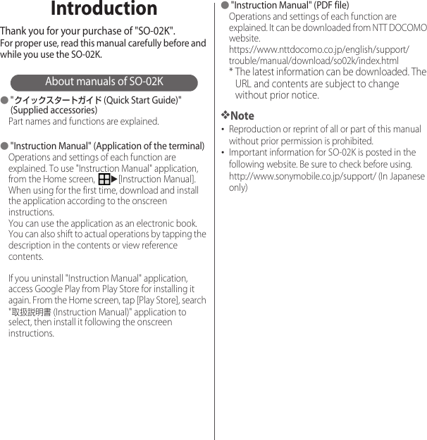 IntroductionThank you for your purchase of &quot;SO-02K&quot;.For proper use, read this manual carefully before and while you use the SO-02K.About manuals of SO-02K●&quot;クイックスタートガイド (Quick Start Guide)&quot; (Supplied accessories)Part names and functions are explained.●&quot;Instruction Manual&quot; (Application of the terminal)Operations and settings of each function are explained. To use &quot;Instruction Manual&quot; application, from the Home screen, u[Instruction Manual]. When using for the first time, download and install the application according to the onscreen instructions.You can use the application as an electronic book. You can also shift to actual operations by tapping the description in the contents or view reference contents.If you uninstall &quot;Instruction Manual&quot; application, access Google Play from Play Store for installing it again. From the Home screen, tap [Play Store], search &quot;取扱説明書 (Instruction Manual)&quot; application to select, then install it following the onscreen instructions.●&quot;Instruction Manual&quot; (PDF file)Operations and settings of each function are explained. It can be downloaded from NTT DOCOMO website.https://www.nttdocomo.co.jp/english/support/trouble/manual/download/so02k/index.html* The latest information can be downloaded. The URL and contents are subject to change without prior notice.❖Note･Reproduction or reprint of all or part of this manual without prior permission is prohibited.･Important information for SO-02K is posted in the following website. Be sure to check before using.http://www.sonymobile.co.jp/support/ (In Japanese only)