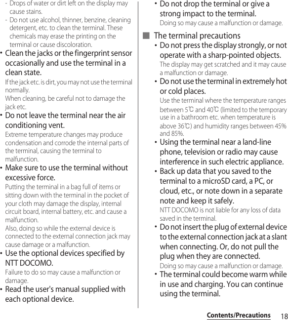 18Contents/Precautions- Drops of water or dirt left on the display may cause stains.- Do not use alcohol, thinner, benzine, cleaning detergent, etc. to clean the terminal. These chemicals may erase the printing on the terminal or cause discoloration.･Clean the jacks or the fingerprint sensor occasionally and use the terminal in a clean state. If the jack etc. is dirt, you may not use the terminal normally. When cleaning, be careful not to damage the jack etc.･Do not leave the terminal near the air conditioning vent. Extreme temperature changes may produce condensation and corrode the internal parts of the terminal, causing the terminal to malfunction.･Make sure to use the terminal without excessive force. Putting the terminal in a bag full of items or sitting down with the terminal in the pocket of your cloth may damage the display, internal circuit board, internal battery, etc. and cause a malfunction. Also, doing so while the external device is connected to the external connection jack may cause damage or a malfunction.･Use the optional devices specified by NTT DOCOMO. Failure to do so may cause a malfunction or damage.･Read the user&apos;s manual supplied with each optional device.･Do not drop the terminal or give a strong impact to the terminal. Doing so may cause a malfunction or damage.■ The terminal precautions･Do not press the display strongly, or not operate with a sharp-pointed objects. The display may get scratched and it may cause a malfunction or damage.･Do not use the terminal in extremely hot or cold places. Use the terminal where the temperature ranges between 5℃ and 40℃ (limited to the temporary use in a bathroom etc. when temperature is above 36℃) and humidity ranges between 45% and 85%.･Using the terminal near a land-line phone, television or radio may cause interference in such electric appliance.･Back up data that you saved to the terminal to a microSD card, a PC, or cloud, etc., or note down in a separate note and keep it safely. NTT DOCOMO is not liable for any loss of data saved in the terminal.･Do not insert the plug of external device to the external connection jack at a slant when connecting. Or, do not pull the plug when they are connected. Doing so may cause a malfunction or damage.･The terminal could become warm while in use and charging. You can continue using the terminal.