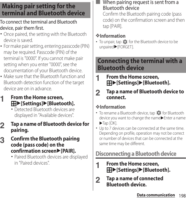 198Data communicationTo connect the terminal and Bluetooth device, pair them first.･Once paired, the setting with the Bluetooth device is saved.･For make pair setting, entering passcode (PIN) may be required. Passcode (PIN) of the terminal is &quot;0000&quot;. If you cannot make pair setting when you enter &quot;0000&quot;, see the documentation of your Bluetooth device.･Make sure that the Bluetooth function and Bluetooth detection function of the target device are on in advance.1From the Home screen, u[Settings]u[Bluetooth].･Detected Bluetooth devices are displayed in &quot;Available devices&quot;.2Tap a name of Bluetooth device for pairing.3Confirm the Bluetooth pairing code (pass code) on the confirmation screenu[PAIR].･Paired Bluetooth devices are displayed in &quot;Paired devices&quot;.■ When pairing request is sent from a Bluetooth deviceConfirm the Bluetooth pairing code (pass code) on the confirmation screen and then tap [PAIR].❖Information･To unpair, tap   for the Bluetooth device to be unpairedu[FORGET].1From the Home screen, u[Settings]u[Bluetooth].2Tap a name of Bluetooth device to connect.❖Information･To rename a Bluetooth device, tap   for Bluetooth device you want to change the nameuEnter a nameuTap [OK ].･Up to 7 devices can be connected at the same time. Depending on profile, operation may not be correct or number of devices that can be connected at the same time may be different.Disconnecting a Bluetooth device1From the Home screen, u[Settings]u[Bluetooth].2Tap a name of connected Bluetooth device.Making pair setting for the terminal and Bluetooth deviceConnecting the terminal with a Bluetooth device