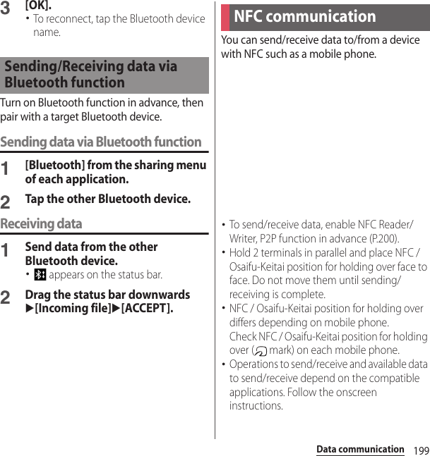 199Data communication3[OK].･To reconnect, tap the Bluetooth device name.Turn on Bluetooth function in advance, then pair with a target Bluetooth device.Sending data via Bluetooth function1[Bluetooth] from the sharing menu of each application.2Tap the other Bluetooth device.Receiving data1Send data from the other Bluetooth device.･ appears on the status bar.2Drag the status bar downwardsu[Incoming file]u[ACCEPT].You can send/receive data to/from a device with NFC such as a mobile phone.･To send/receive data, enable NFC Reader/Writer, P2P function in advance (P.200).･Hold 2 terminals in parallel and place NFC / Osaifu-Keitai position for holding over face to face. Do not move them until sending/receiving is complete.･NFC / Osaifu-Keitai position for holding over differs depending on mobile phone.Check NFC / Osaifu-Keitai position for holding over (  mark) on each mobile phone.･Operations to send/receive and available data to send/receive depend on the compatible applications. Follow the onscreen instructions.Sending/Receiving data via Bluetooth functionNFC communication