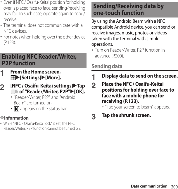 200Data communication･Even if NFC / Osaifu-Keitai position for holding over is placed face to face, sending/receiving may fail. In such case, operate again to send/receive.･The terminal does not communicate with all NFC devices.･For notes when holding over the other device (P.123).1From the Home screen, u[Settings]u[More].2[NFC / Osaifu-Keitai settings]uTap  of &quot;Reader/Writer, P2P&quot;u[OK].･&quot;Reader/Writer, P2P&quot; and &quot;Android Beam&quot; are turned on.･ appears on the status bar.❖Information･While &quot;NFC / Osaifu-Keitai lock&quot; is set, the NFC Reader/Writer, P2P function cannot be turned on.By using the Android Beam with a NFC compatible Android device, you can send or receive images, music, photos or videos taken with the terminal with simple operations.･Turn on Reader/Writer, P2P function in advance (P.200).Sending data1Display data to send on the screen.2Place the NFC / Osaifu-Keitai positions for holding over face to face with a mobile phone for receiving (P.123).･&quot;Tap your screen to beam&quot; appears.3Tap the shrunk screen.Enabling NFC Reader/Writer, P2P functionSending/Receiving data by one-touch function