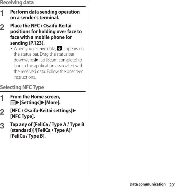 201Data communicationReceiving data1Perform data sending operation on a sender&apos;s terminal.2Place the NFC / Osaifu-Keitai positions for holding over face to face with a mobile phone for sending (P.123).･When you receive data,   appears on the status bar. Drag the status bar downwardsuTap [Beam complete] to launch the application associated with the received data. Follow the onscreen instructions.Selecting NFC Type1From the Home screen, u[Settings]u[More].2[NFC / Osaifu-Keitai settings]u[NFC Type].3Tap any of [FeliCa / Type A / Type B (standard)]/[FeliCa / Type A]/[FeliCa / Type B].