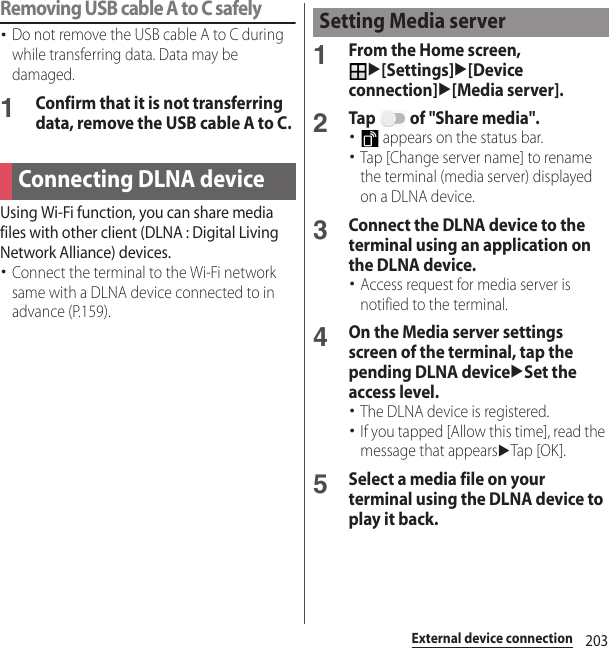 203External device connectionRemoving USB cable A to C safely･Do not remove the USB cable A to C during while transferring data. Data may be damaged.1Confirm that it is not transferring data, remove the USB cable A to C.Using Wi-Fi function, you can share media files with other client (DLNA : Digital Living Network Alliance) devices.･Connect the terminal to the Wi-Fi network same with a DLNA device connected to in advance (P.159).1From the Home screen, u[Settings]u[Device connection]u[Media server].2Tap   of &quot;Share media&quot;.･ appears on the status bar.･Tap [Change server name] to rename the terminal (media server) displayed on a DLNA device.3Connect the DLNA device to the terminal using an application on the DLNA device.･Access request for media server is notified to the terminal.4On the Media server settings screen of the terminal, tap the pending DLNA deviceuSet the access level.･The DLNA device is registered.･If you tapped [Allow this time], read the message that appearsuTap [OK].5Select a media file on your terminal using the DLNA device to play it back.Connecting DLNA deviceSetting Media server