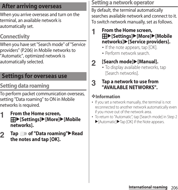 206International roamingWhen you arrive overseas and turn on the terminal, an available network is automatically set.ConnectivityWhen you have set &quot;Search mode&quot; of &quot;Service providers&quot; (P.206) in Mobile networks to &quot;Automatic&quot;, optimized network is automatically selected.Setting data roamingTo perform packet communication overseas, setting &quot;Data roaming&quot; to ON in Mobile networks is required.1From the Home screen, u[Settings]u[More]u[Mobile networks].2Tap   of &quot;Data roaming&quot;uRead the notes and tap [OK].Setting a network operatorBy default, the terminal automatically searches available network and connect to it. To switch network manually, set as follows.1From the Home screen, u[Settings]u[More]u[Mobile networks]u[Service providers].･If the note appears, tap [OK].･Perform network search.2[Search mode]u[Manual].･To display available networks, tap [Search networks].3Tap a network to use from &quot;AVAILABLE NETWORKS&quot;.❖Information･If you set a network manually, the terminal is not reconnected to another network automatically even if you move out of the network area.･To return to &quot;Automatic&quot;, tap [Search mode] in Step 2u[Automatic]uTap [OK] if the Note appears.After arriving overseasSettings for overseas use