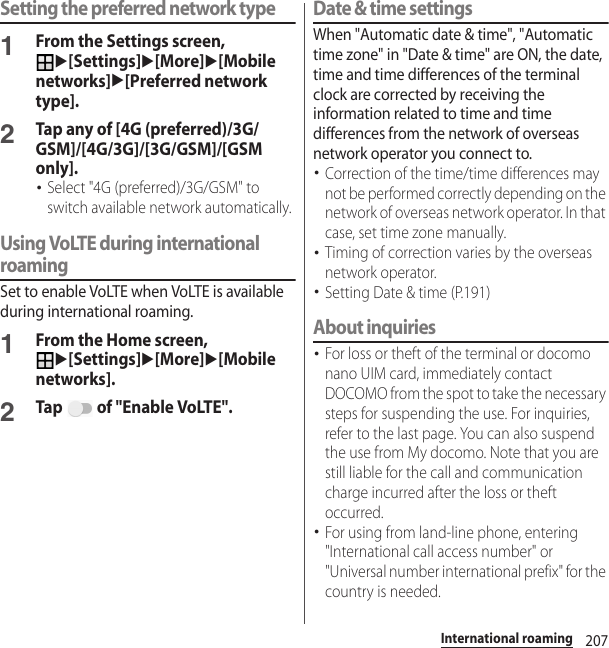 207International roamingSetting the preferred network type1From the Settings screen, u[Settings]u[More]u[Mobile networks]u[Preferred network type].2Tap any of [4G (preferred)/3G/GSM]/[4G/3G]/[3G/GSM]/[GSM only].･Select &quot;4G (preferred)/3G/GSM&quot; to switch available network automatically.Using VoLTE during international roamingSet to enable VoLTE when VoLTE is available during international roaming.1From the Home screen, u[Settings]u[More]u[Mobile networks].2Tap   of &quot;Enable VoLTE&quot;.Date &amp; time settingsWhen &quot;Automatic date &amp; time&quot;, &quot;Automatic time zone&quot; in &quot;Date &amp; time&quot; are ON, the date, time and time differences of the terminal clock are corrected by receiving the information related to time and time differences from the network of overseas network operator you connect to. ･Correction of the time/time differences may not be performed correctly depending on the network of overseas network operator. In that case, set time zone manually.･Timing of correction varies by the overseas network operator.･Setting Date &amp; time (P.191)About inquiries･For loss or theft of the terminal or docomo nano UIM card, immediately contact DOCOMO from the spot to take the necessary steps for suspending the use. For inquiries, refer to the last page. You can also suspend the use from My docomo. Note that you are still liable for the call and communication charge incurred after the loss or theft occurred.･For using from land-line phone, entering &quot;International call access number&quot; or &quot;Universal number international prefix&quot; for the country is needed.