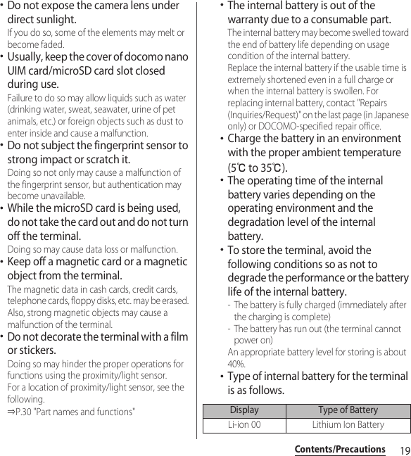 19Contents/Precautions･Do not expose the camera lens under direct sunlight. If you do so, some of the elements may melt or become faded.･Usually, keep the cover of docomo nano UIM card/microSD card slot closed during use. Failure to do so may allow liquids such as water (drinking water, sweat, seawater, urine of pet animals, etc.) or foreign objects such as dust to enter inside and cause a malfunction.･Do not subject the fingerprint sensor to strong impact or scratch it. Doing so not only may cause a malfunction of the fingerprint sensor, but authentication may become unavailable.･While the microSD card is being used, do not take the card out and do not turn off the terminal. Doing so may cause data loss or malfunction.･Keep off a magnetic card or a magnetic object from the terminal. The magnetic data in cash cards, credit cards, telephone cards, floppy disks, etc. may be erased. Also, strong magnetic objects may cause a malfunction of the terminal.･Do not decorate the terminal with a film or stickers. Doing so may hinder the proper operations for functions using the proximity/light sensor. For a location of proximity/light sensor, see the following. ⇒P.30 &quot;Part names and functions&quot;･The internal battery is out of the warranty due to a consumable part. The internal battery may become swelled toward the end of battery life depending on usage condition of the internal battery. Replace the internal battery if the usable time is extremely shortened even in a full charge or when the internal battery is swollen. For replacing internal battery, contact &quot;Repairs (Inquiries/Request)&quot; on the last page (in Japanese only) or DOCOMO-specified repair office.･Charge the battery in an environment with the proper ambient temperature (5℃ to 35℃).･The operating time of the internal battery varies depending on the operating environment and the degradation level of the internal battery.･To store the terminal, avoid the following conditions so as not to degrade the performance or the battery life of the internal battery.- The battery is fully charged (immediately after the charging is complete)- The battery has run out (the terminal cannot power on)An appropriate battery level for storing is about 40%.･Type of internal battery for the terminal is as follows.Display Type of BatteryLi-ion 00 Lithium Ion Battery