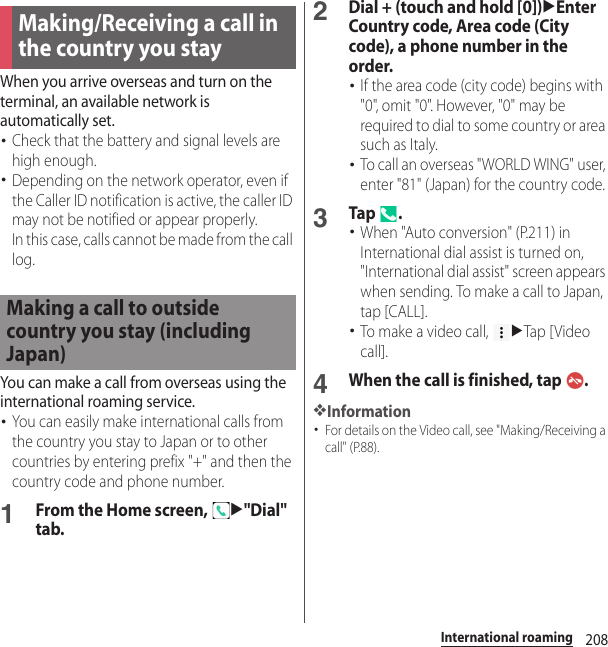 208International roamingWhen you arrive overseas and turn on the terminal, an available network is automatically set.･Check that the battery and signal levels are high enough.･Depending on the network operator, even if the Caller ID notification is active, the caller ID may not be notified or appear properly.In this case, calls cannot be made from the call log.You can make a call from overseas using the international roaming service.･You can easily make international calls from the country you stay to Japan or to other countries by entering prefix &quot;+&quot; and then the country code and phone number.1From the Home screen, u&quot;Dial&quot; tab.2Dial + (touch and hold [0])uEnter Country code, Area code (City code), a phone number in the order.･If the area code (city code) begins with &quot;0&quot;, omit &quot;0&quot;. However, &quot;0&quot; may be required to dial to some country or area such as Italy.･To call an overseas &quot;WORLD WING&quot; user, enter &quot;81&quot; (Japan) for the country code.3Tap .･When &quot;Auto conversion&quot; (P.211) in International dial assist is turned on, &quot;International dial assist&quot; screen appears when sending. To make a call to Japan, tap [CALL].･To make a video call, uTap [ Video call].4When the call is finished, tap  .❖Information･For details on the Video call, see &quot;Making/Receiving a call&quot; (P.88).Making/Receiving a call in the country you stayMaking a call to outside country you stay (including Japan)