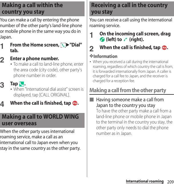209International roamingYou can make a call by entering the phone number of the other party&apos;s land-line phone or mobile phone in the same way you do in Japan.1From the Home screen, u&quot;Dial&quot; tab.2Enter a phone number.･To make a call to land-line phone, enter the area code (city code), other party&apos;s phone number in order.3Tap .･When &quot;International dial assist&quot; screen is displayed, tap [CALL ORIGINAL].4When the call is finished, tap  .When the other party uses international roaming service, make a call as an international call to Japan even when you stay in the same country as the other party.You can receive a call using the international roaming service.1On the incoming call screen, drag  (left) to   (right).2When the call is finished, tap  .❖Information･When you received a call during the international roaming, regardless of which country the call is from, it is forwarded internationally from Japan. A caller is charged for a call fee to Japan, and the receiver is charged for a reception fee.Making a call from the other party■ Having someone make a call from Japan to the country you stayTo have the other party make a call from a land-line phone or mobile phone in Japan to the terminal in the country you stay, the other party only needs to dial the phone number as in Japan.Making a call within the country you stayMaking a call to WORLD WING user overseasReceiving a call in the country you stay