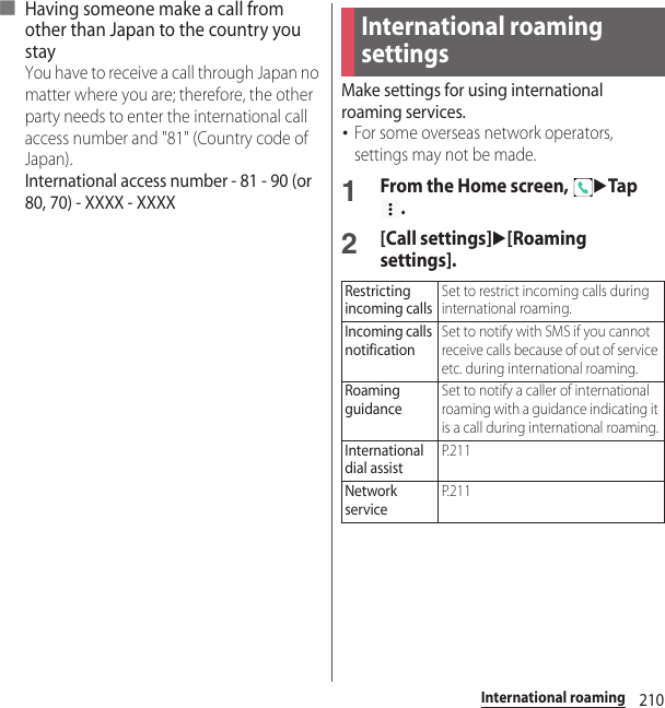 210International roaming■ Having someone make a call from other than Japan to the country you stayYou have to receive a call through Japan no matter where you are; therefore, the other party needs to enter the international call access number and &quot;81&quot; (Country code of Japan).International access number - 81 - 90 (or 80, 70) - XXXX - XXXXMake settings for using international roaming services.･For some overseas network operators, settings may not be made.1From the Home screen, uTap .2[Call settings]u[Roaming settings].International roaming settingsRestricting incoming callsSet to restrict incoming calls during international roaming.Incoming calls notificationSet to notify with SMS if you cannot receive calls because of out of service etc. during international roaming.Roaming guidanceSet to notify a caller of international roaming with a guidance indicating it is a call during international roaming.International dial assistP. 2 1 1Network serviceP. 2 1 1