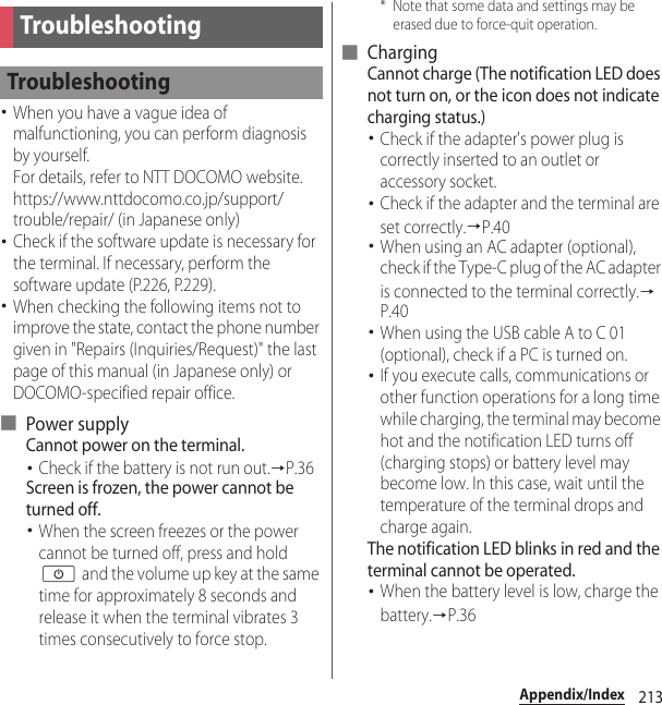 213Appendix/IndexAppendix/Index･When you have a vague idea of malfunctioning, you can perform diagnosis by yourself.For details, refer to NTT DOCOMO website.https://www.nttdocomo.co.jp/support/trouble/repair/ (in Japanese only)･Check if the software update is necessary for the terminal. If necessary, perform the software update (P.226, P.229).･When checking the following items not to improve the state, contact the phone number given in &quot;Repairs (Inquiries/Request)&quot; the last page of this manual (in Japanese only) or DOCOMO-specified repair office.■ Power supplyCannot power on the terminal.･Check if the battery is not run out.→P.36Screen is frozen, the power cannot be turned off.･When the screen freezes or the power cannot be turned off, press and hold O and the volume up key at the same time for approximately 8 seconds and release it when the terminal vibrates 3 times consecutively to force stop.* Note that some data and settings may be erased due to force-quit operation.■ ChargingCannot charge (The notification LED does not turn on, or the icon does not indicate charging status.)･Check if the adapter&apos;s power plug is correctly inserted to an outlet or accessory socket.･Check if the adapter and the terminal are set correctly.→P.40･When using an AC adapter (optional), check if the Type-C plug of the AC adapter is connected to the terminal correctly.→P.40･When using the USB cable A to C 01 (optional), check if a PC is turned on.･If you execute calls, communications or other function operations for a long time while charging, the terminal may become hot and the notification LED turns off (charging stops) or battery level may become low. In this case, wait until the temperature of the terminal drops and charge again.The notification LED blinks in red and the terminal cannot be operated.･When the battery level is low, charge the battery.→P.36TroubleshootingTroubleshooting