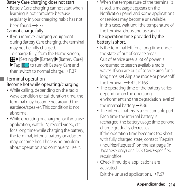 214Appendix/IndexBattery Care charging does not start･Battery Care charging cannot start when learning is not complete because regularity in your charging habit has not been found.→P.37Cannot charge fully･If you remove charging equipment during Battery Care charging, the terminal may not be fully charged.To charge fully, from the Home screen, u[Settings]u[Battery]u[Battery Care]uTap   to turn off Battery Care and then switch to normal charge. →P.37■ Terminal operationBecome hot while operating/charging.･While calling, depending on the radio wave condition or call duration time, the terminal may become hot around the earpiece/speaker. This condition is not abnormal.･While operating or charging, or if you use application, watch TV, record video, etc. for a long time while charging the battery, the terminal, internal battery or adapter may become hot. There is no problem about operation and continue to use it.･When the temperature of the terminal is raised, a message appears on the Notification panel and some applications or services may become unavailable.In this case, wait until the temperature of the terminal drops and use again.The operation time provided by the battery is short.･Is the terminal left for a long time under the state of out of service area?Out of service area, a lot of power is consumed to search available radio waves. If you are out of service area for a long time, set Airplane mode or power off the terminal. →P.42 , P.163･The operating time of the battery varies depending on the operating environment and the degradation level of the internal battery.→P.36･The internal battery is a consumable part. Each time the internal battery is recharged, the battery usage time per one charge gradually decreases.If the operation time becomes too short with fully charged state, contact &quot;Repairs (Inquiries/Request)&quot; on the last page (in Japanese only) or a DOCOMO-specified repair office.･Check if multiple applications are activated. Exit the unused applications. →P.67